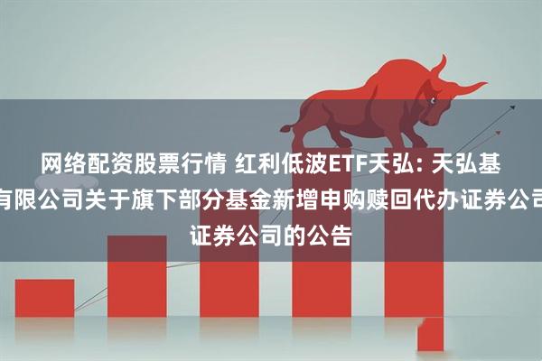 网络配资股票行情 红利低波ETF天弘: 天弘基金管理有限公司关于旗下部分基金新增申购赎回代办证券公司的公告