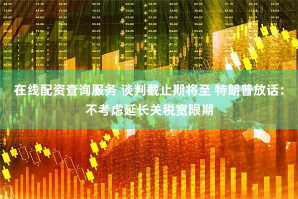 在线配资查询服务 谈判截止期将至 特朗普放话：不考虑延长关税宽限期