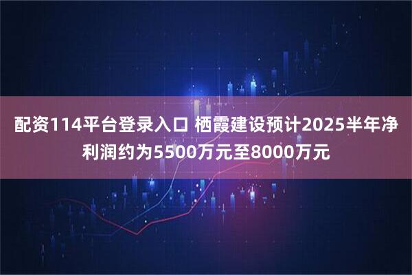 配资114平台登录入口 栖霞建设预计2025半年净利润约为5500万元至8000万元