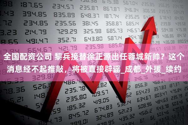 全国配资公司 黎兵接替徐正源出任蓉城新帅？这个消息经不起推敲，将被直接辟谣_成都_外援_续约
