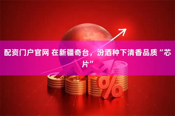 配资门户官网 在新疆奇台，汾酒种下清香品质“芯片”