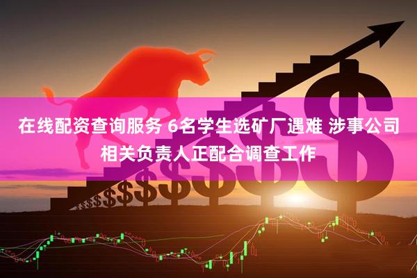 在线配资查询服务 6名学生选矿厂遇难 涉事公司相关负责人正配合调查工作