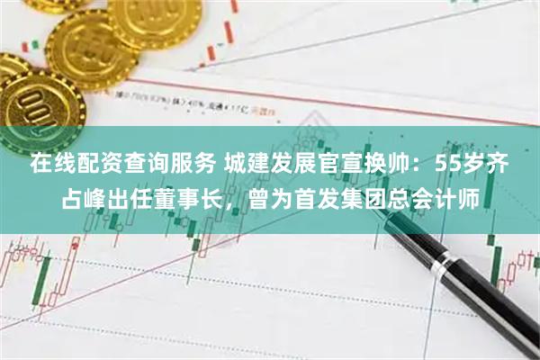 在线配资查询服务 城建发展官宣换帅：55岁齐占峰出任董事长，曾为首发集团总会计师