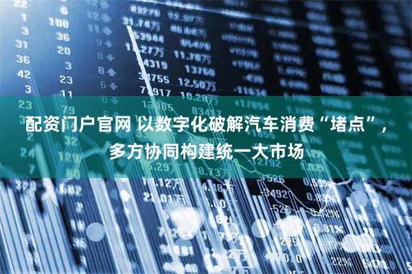 配资门户官网 以数字化破解汽车消费“堵点”，多方协同构建统一大市场