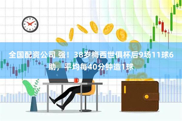全国配资公司 强！38岁梅西世俱杯后9场11球6助，平均每40分钟造1球