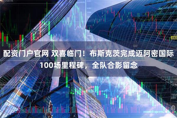 配资门户官网 双喜临门！布斯克茨完成迈阿密国际100场里程碑，全队合影留念
