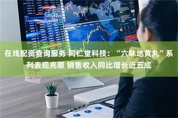 在线配资查询服务 同仁堂科技：“六味地黄丸”系列表现亮眼 销售收入同比增长近五成