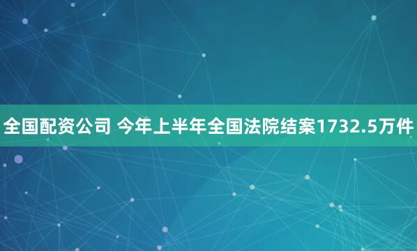 全国配资公司 今年上半年全国法院结案1732.5万件