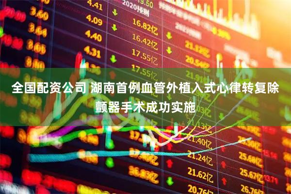 全国配资公司 湖南首例血管外植入式心律转复除颤器手术成功实施