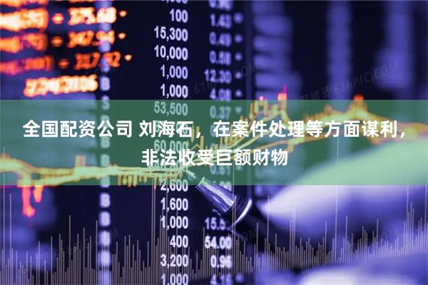 全国配资公司 刘海石，在案件处理等方面谋利，非法收受巨额财物