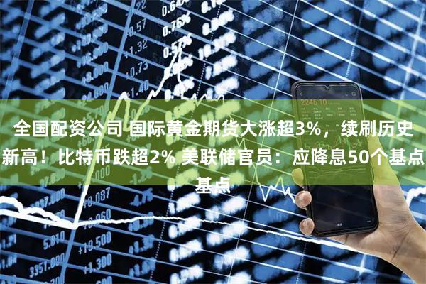 全国配资公司 国际黄金期货大涨超3%，续刷历史新高！比特币跌超2% 美联储官员：应降息50个基点