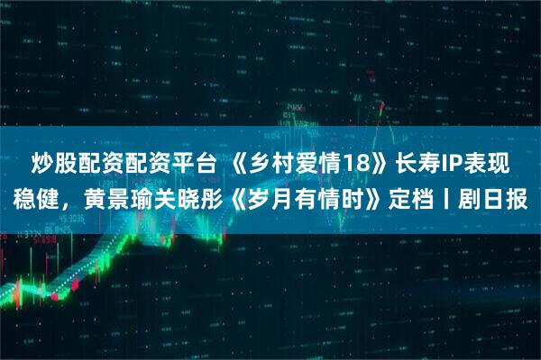 炒股配资配资平台 《乡村爱情18》长寿IP表现稳健，黄景瑜关晓彤《岁月有情时》定档丨剧日报